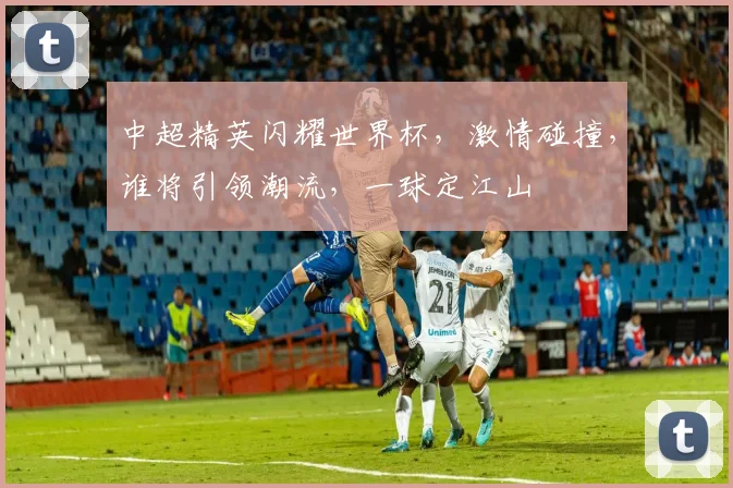 中超精英闪耀世界杯，激情碰撞，谁将引领潮流，一球定江山