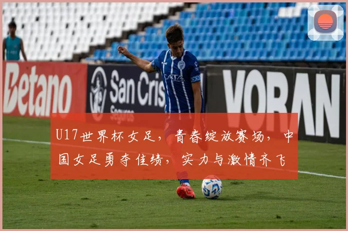 U17世界杯女足，青春绽放赛场，中国女足勇夺佳绩，实力与激情齐飞