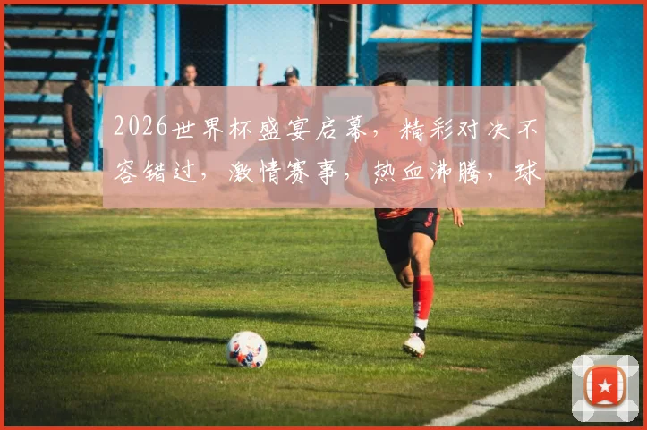 2026世界杯盛宴启幕，精彩对决不容错过，激情赛事，热血沸腾，球迷狂欢