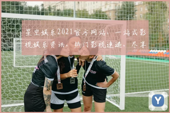 星空娱乐2021官方网站，一站式影视娱乐资讯，热门影视速递，尽享精彩生活，不容错过