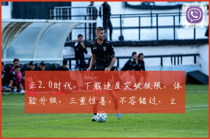 云2.0时代，下载速度突破极限，体验升级，三重惊喜，不容错过，立即下载，畅享未来