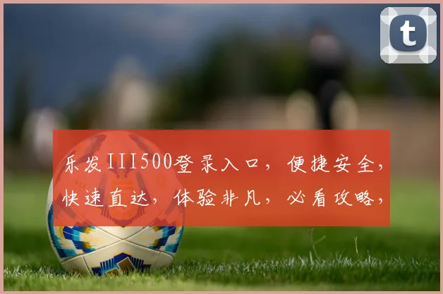 乐发III500登录入口，便捷安全，快速直达，体验非凡，必看攻略，一步登入