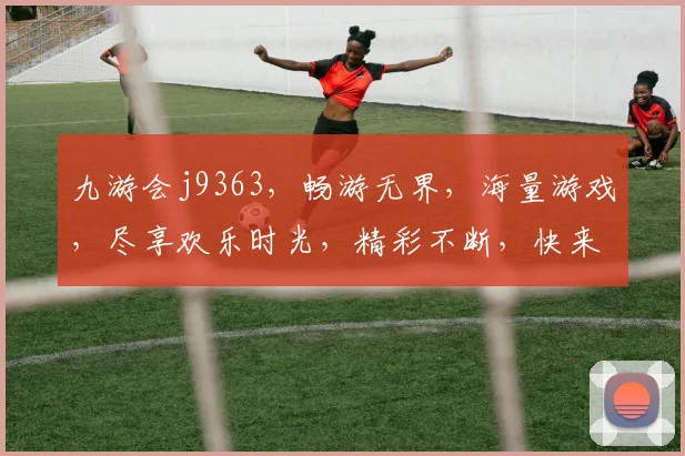 九游会j9363，畅游无界，海量游戏，尽享欢乐时光，精彩不断，快来体验